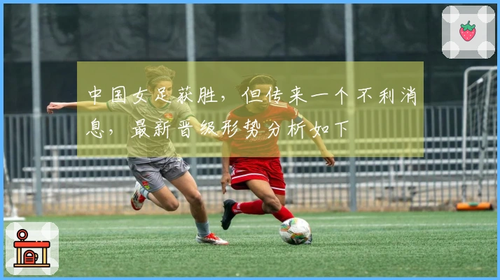 中国女足获胜，但传来一个不利消息，最新晋级形势分析如下