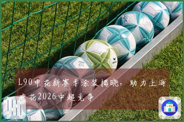 L90申花新赛季涂装揭晓，助力上海申花2026中超竞争