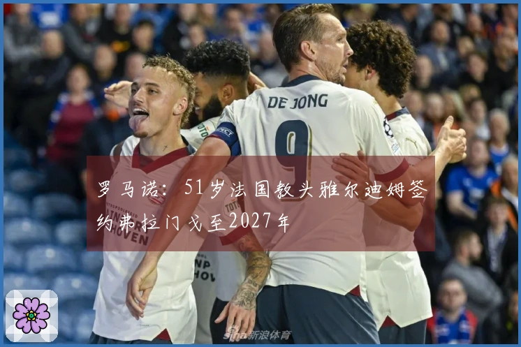 罗马诺：51岁法国教头雅尔迪姆签约弗拉门戈至2027年