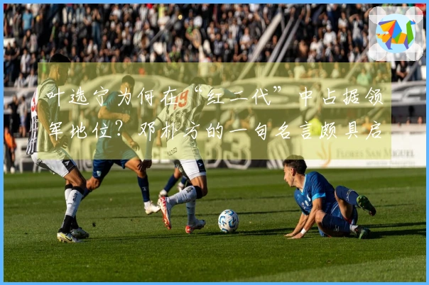 叶选宁为何在“红二代”中占据领军地位？邓朴方的一句名言颇具启发性