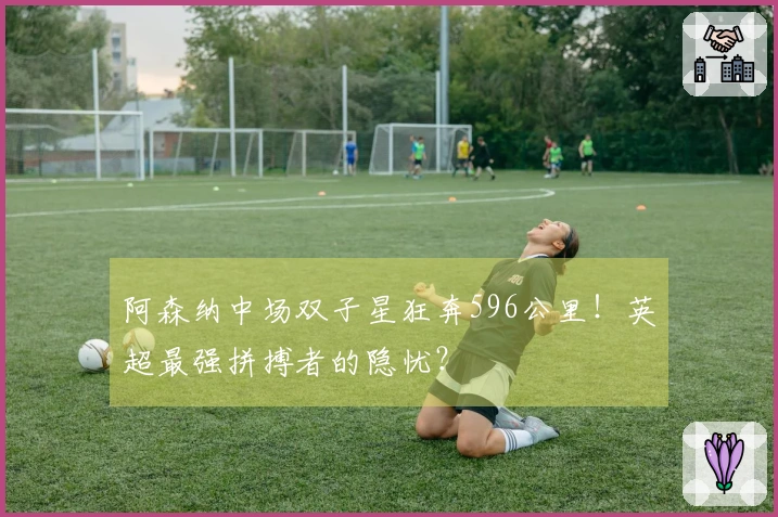 阿森纳中场双子星狂奔596公里！英超最强拼搏者的隐忧？