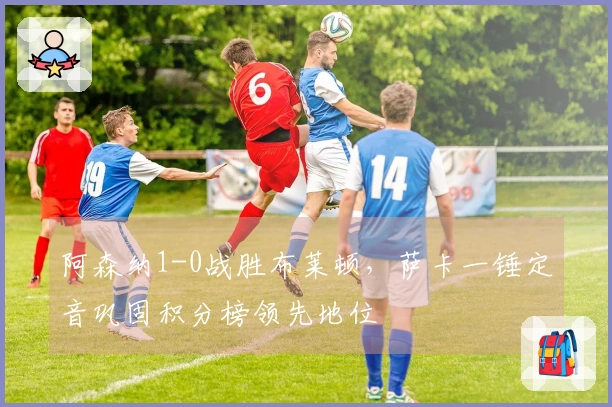 阿森纳1-0战胜布莱顿，萨卡一锤定音巩固积分榜领先地位
