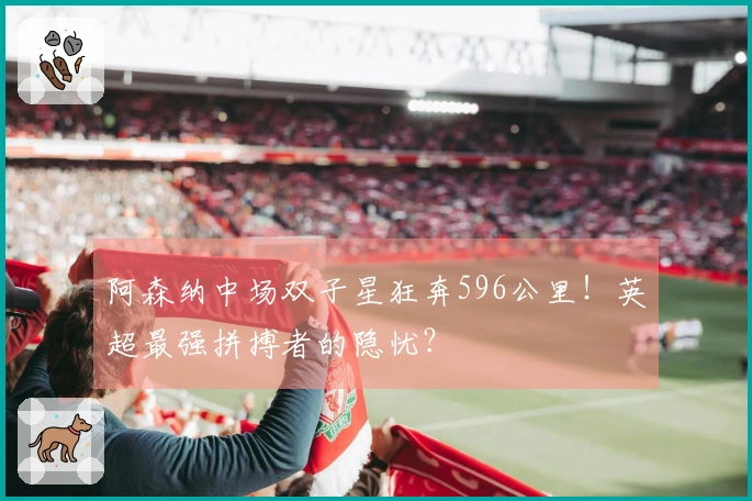 阿森纳中场双子星狂奔596公里！英超最强拼搏者的隐忧？