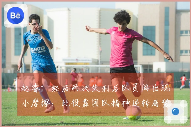 赵睿：经历两次失利后队员间出现小摩擦，此役靠团队精神逆转局势