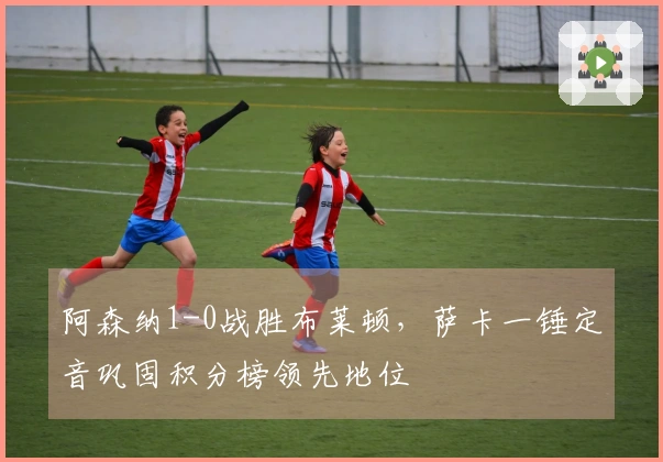 阿森纳1-0战胜布莱顿，萨卡一锤定音巩固积分榜领先地位