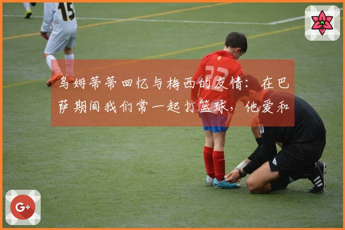 乌姆蒂蒂回忆与梅西的友情：在巴萨期间我们常一起打篮球，他爱和我玩赌局