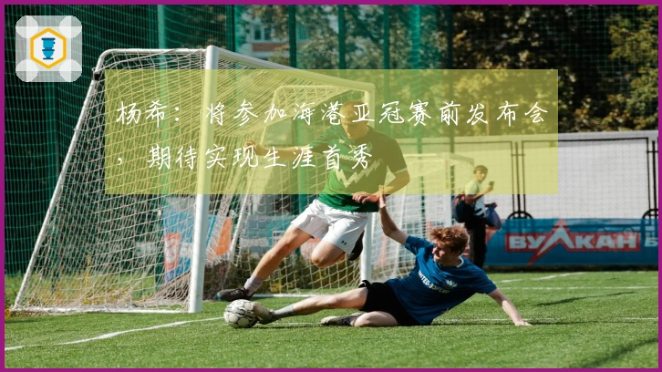 杨希：将参加海港亚冠赛前发布会，期待实现生涯首秀