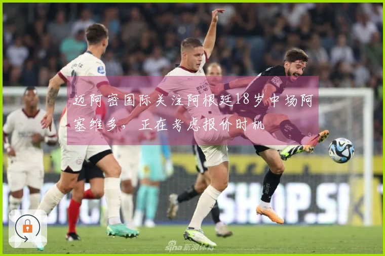 迈阿密国际关注阿根廷18岁中场阿塞维多，正在考虑报价时机