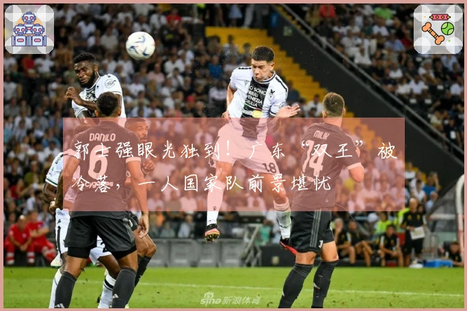 郭士强眼光独到！广东“双王”被冷落，一人国家队前景堪忧