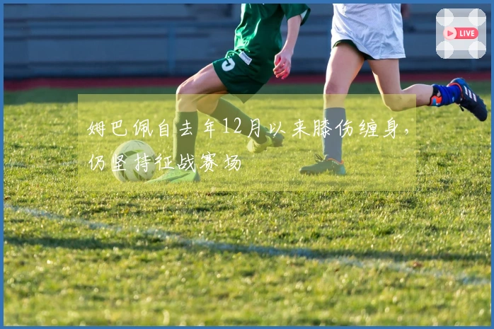 姆巴佩自去年12月以来膝伤缠身，仍坚持征战赛场