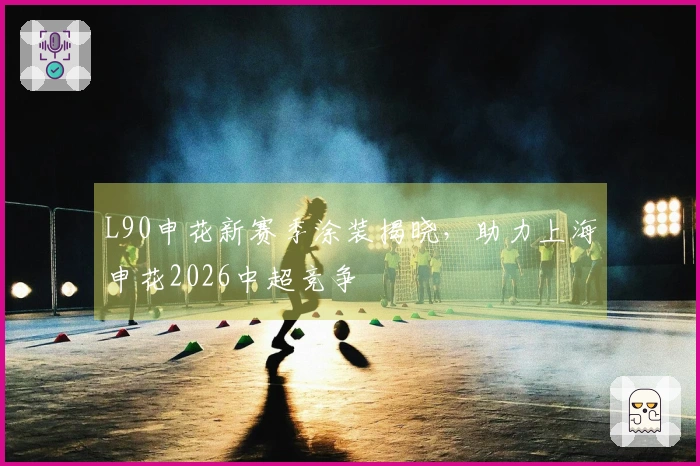 L90申花新赛季涂装揭晓，助力上海申花2026中超竞争