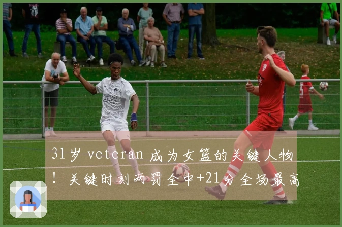 31岁 veteran 成为女篮的关键人物！关键时刻两罚全中+21分全场最高 宫鲁鸣力邀她成为秘密武器