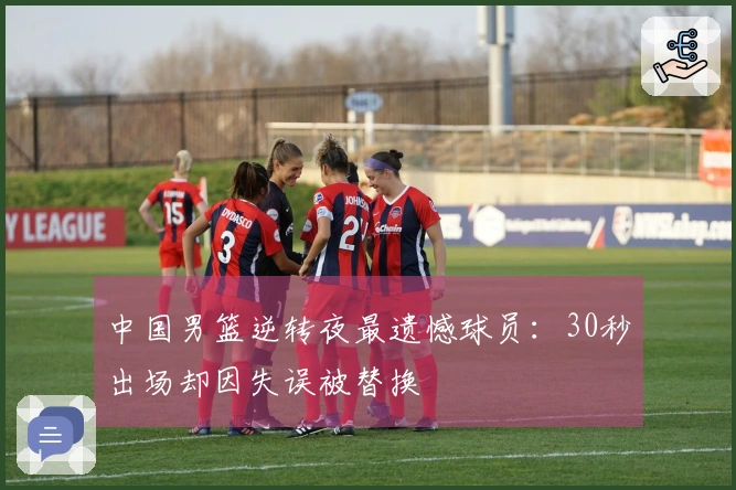 中国男篮逆转夜最遗憾球员：30秒出场却因失误被替换