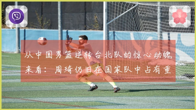 从中国男篮逆转台北队的惊心动魄来看：周琦仍旧在国家队中占有重要位置