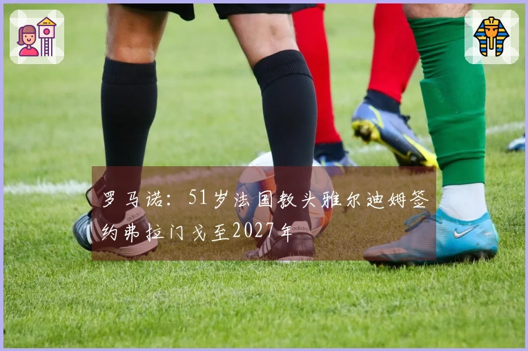 罗马诺：51岁法国教头雅尔迪姆签约弗拉门戈至2027年