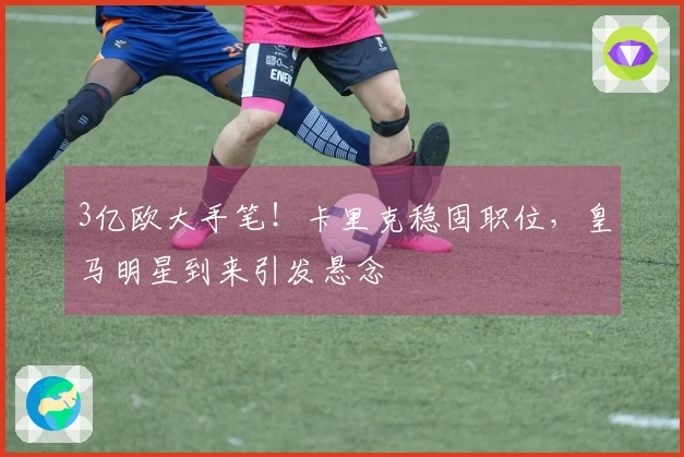 3亿欧大手笔！卡里克稳固职位，皇马明星到来引发悬念