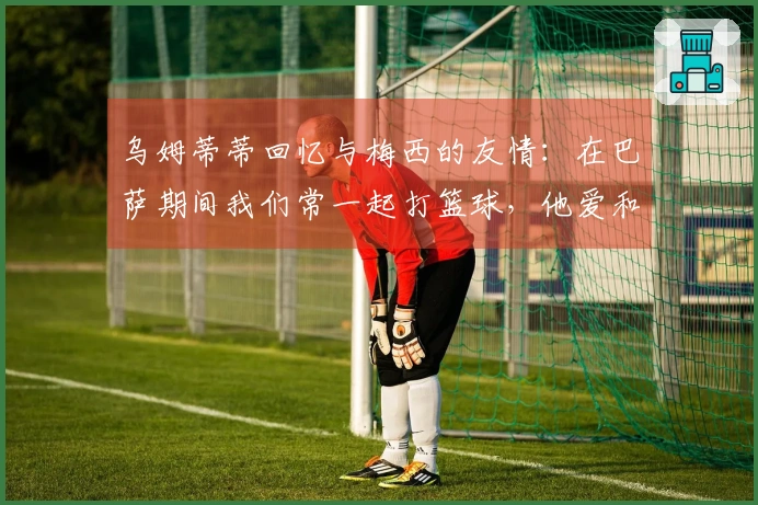 乌姆蒂蒂回忆与梅西的友情：在巴萨期间我们常一起打篮球，他爱和我玩赌局