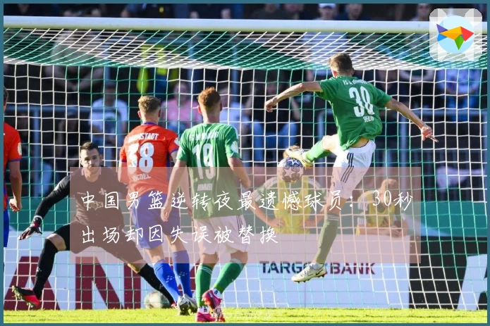 中国男篮逆转夜最遗憾球员：30秒出场却因失误被替换