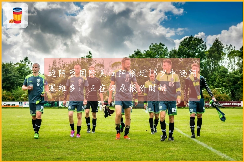 迈阿密国际关注阿根廷18岁中场阿塞维多，正在考虑报价时机