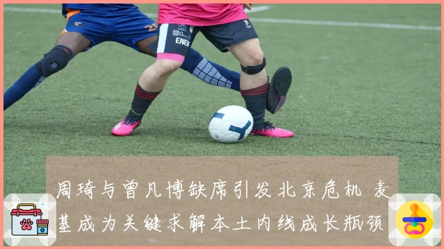 周琦与曾凡博缺席引发北京危机 麦基成为关键求解本土内线成长瓶颈