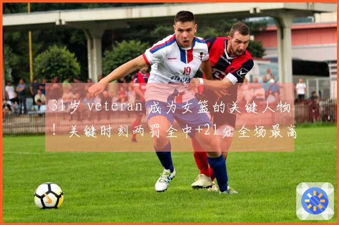 31岁 veteran 成为女篮的关键人物！关键时刻两罚全中+21分全场最高 宫鲁鸣力邀她成为秘密武器