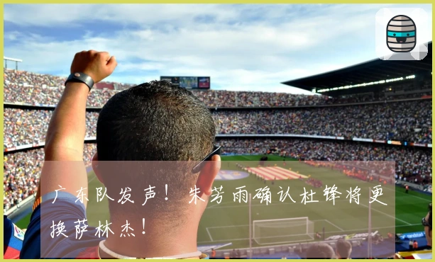广东队发声！朱芳雨确认杜锋将更换萨林杰！