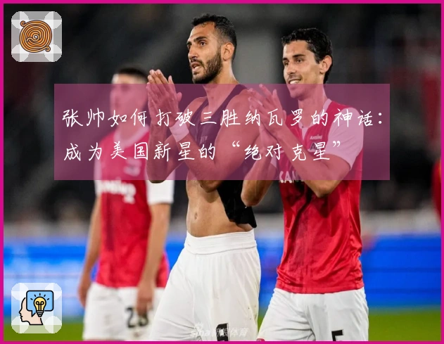 张帅如何打破三胜纳瓦罗的神话：成为美国新星的“绝对克星”