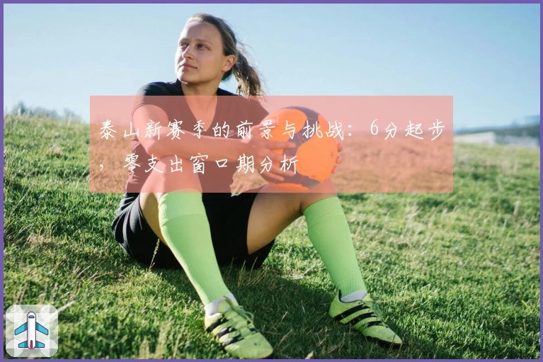 泰山新赛季的前景与挑战：6分起步，零支出窗口期分析